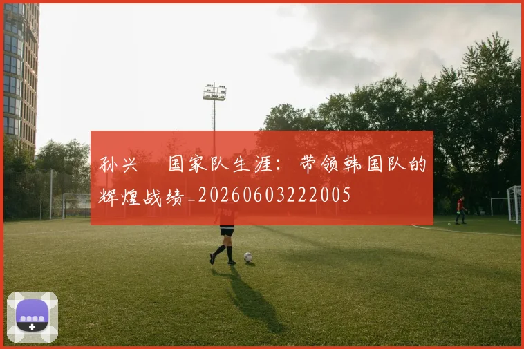 孙兴慜国家队生涯:带领韩国队的辉煌战绩_20260603222005