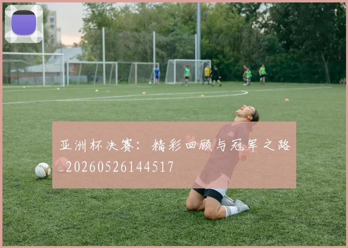 亚洲杯决赛：精彩回顾与冠军之路_20260526144517