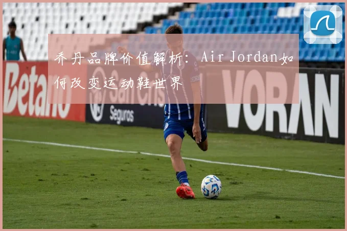 乔丹品牌价值解析:Air Jordan如何改变运动鞋世界