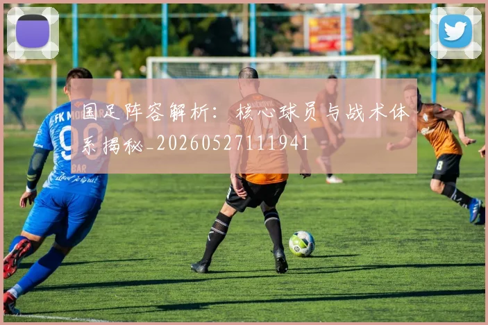 国足阵容解析:核心球员与战术体系揭秘_20260527111941