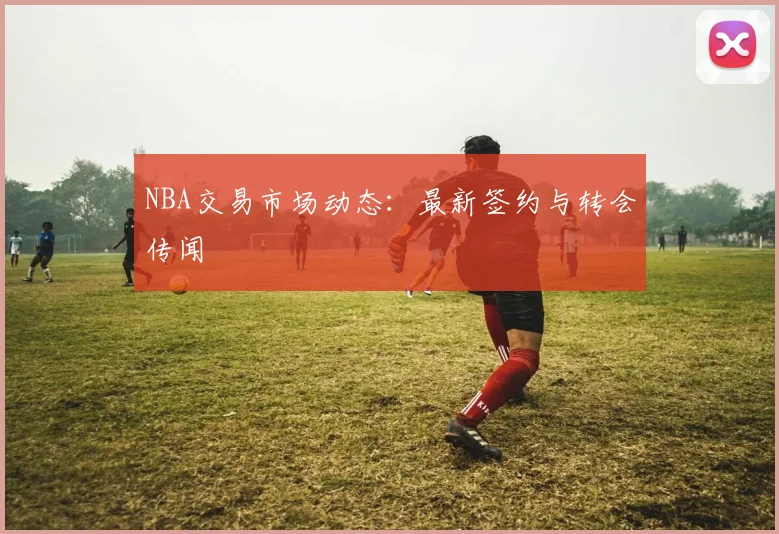 NBA交易市场动态：最新签约与转会传闻
