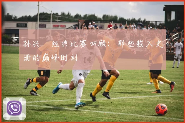 孙兴慜经典比赛回顾：那些载入史册的巅峰时刻