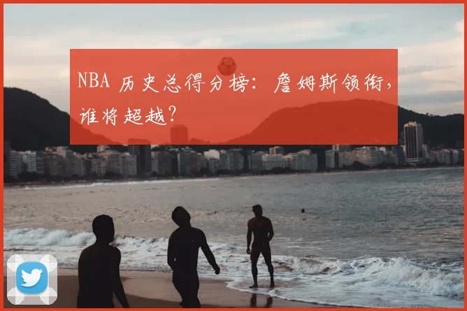 NBA 历史总得分榜：詹姆斯领衔，谁将超越？