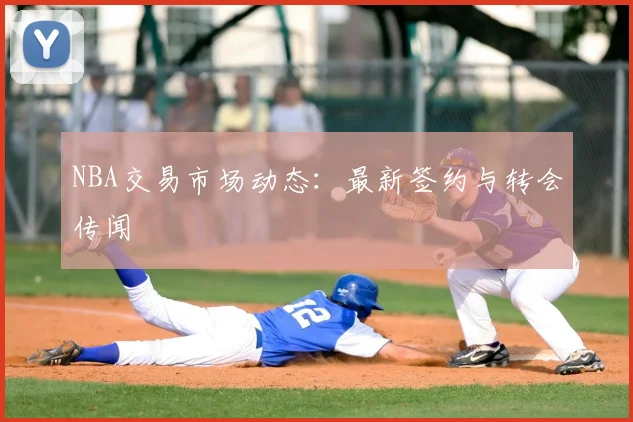 NBA交易市场动态:最新签约与转会传闻