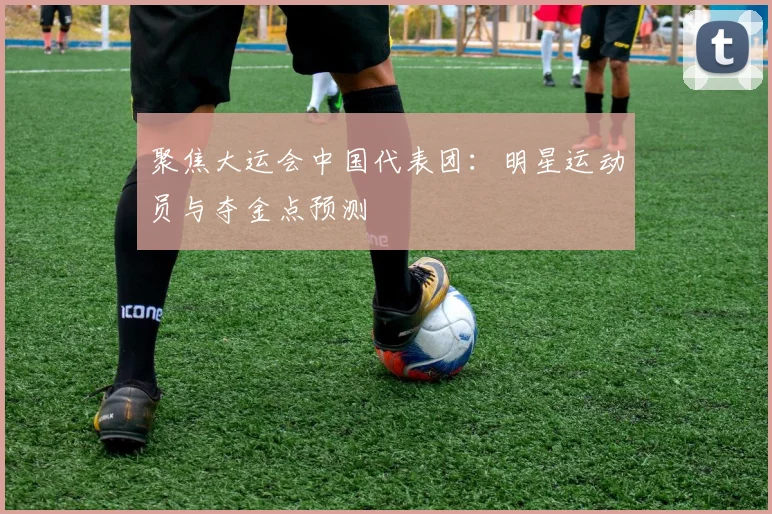 聚焦大运会中国代表团:明星运动员与夺金点预测