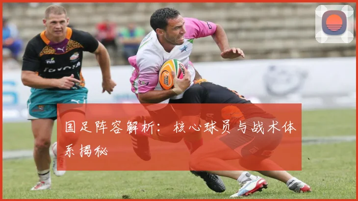 国足阵容解析:核心球员与战术体系揭秘